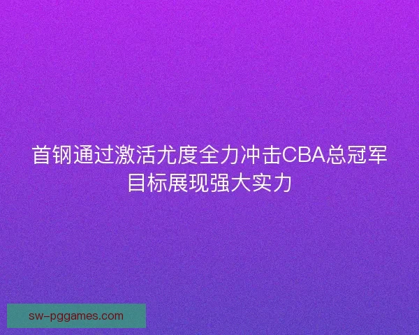 首钢通过激活尤度全力冲击CBA总冠军目标展现强大实力