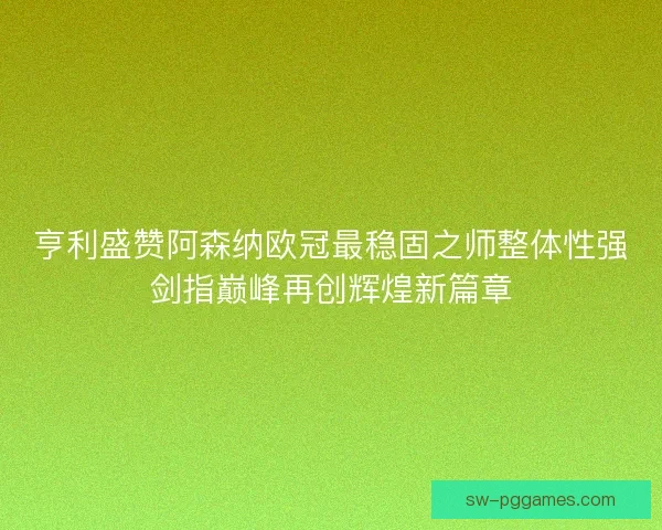 亨利盛赞阿森纳欧冠最稳固之师整体性强剑指巅峰再创辉煌新篇章